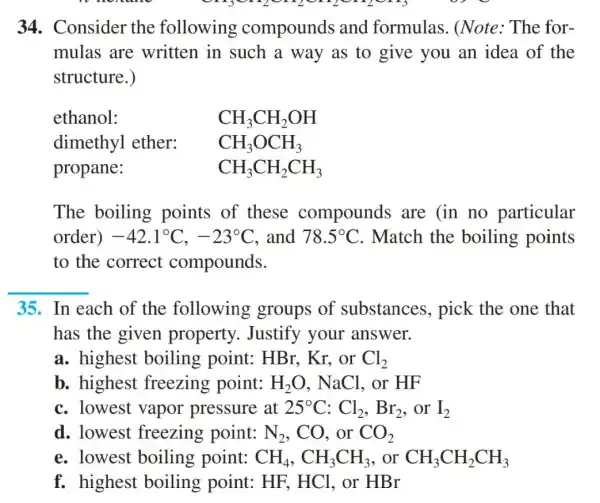 34. Consider the following compounds and formulas . (Note: The for-
mulas are written in such a way as to give you an idea of the
structure.)
ethanol:
CH_(3)CH_(2)OH
dimethyl ether:
CH_(3)OCH_(3)
propane:
CH_(3)CH_(2)CH_(3)
The boiling points of these compounds are (in no particular
order) -42.1^circ C,-23^circ C and 78.5^circ C . Match the boiling points
to the correct compounds.
__
35. In each of the following groups of substances , pick the one that
has the given property . Justify your answer.
a. highest boiling point : HBr. Kr, or Cl_(2)
b. highest freezing point: H_(2)O,NaCl .or HF
c. lowest vapor pressure at 25^circ C:Cl_(2),Br_(2) .or I_(2)
d. lowest freezing point: N_(2),CO . or CO_(2)
e. lowest boiling point: CH_(4),CH_(3)CH_(3) . or CH_(3)CH_(2)CH_(3)
f. highest boiling point: HF,HCl .or HBr