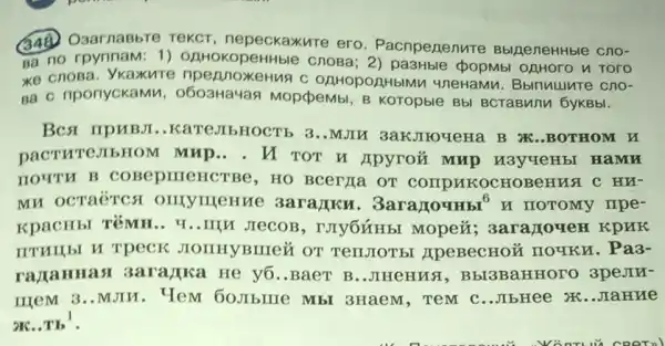 348. O3arnaBbre rekcr, nepeckaxure ero. Pacnpezenure BblpeneHHble cno-
sa no rpynnam: 1)OAHOKOpeHHble cnosa 2) pa3Hble popMb OAHOrO n Toro
xe cnosa. Ykaxure npennoxeHua c OAHOpOAHbIN M 4neHaMu. BbITMUUTC cno-
Ba c nponyckaMV 1, 0603Ha4an Mopdpemb , B KOTOpble Bbl BCTaBMIII 6yKBbl.
BCst IIPUBJI ..Kare,IIbHOCTb 3..MJIM 3akJIroqeHa B N .BOTHOM H
DACTHTEJIEHOM MHP... TOT H Apyrou mup M3yreHbI HaMM
HOUTH B COBepIIIeHC TBP, HO BCCTIIa OT COMPAKOCHOBeHUS C HN-
MH OCTR'TCS IIIeHMe 3aranku. 3aragouHbl^6 H IIOTOMy TIpe-
KPACHbI T'MH.. Y ..IIII JIeCOB 3arazoveH KpHK
JIOIIHYBIIIe& OT TenJIOT bI JIPEBeCHOỦ IIOUKM . Pa3-
razaHHast 3ara/jka He y6 ..BaeT B..JHeHus , Bbl3BaHHoro 3peJIE-
IIIPM 3..MJIM . Tem 60.IIbIIIe Mb 3HaeM, TeM C ..JIbHee X6..JIaHHE
oK..Tb^1