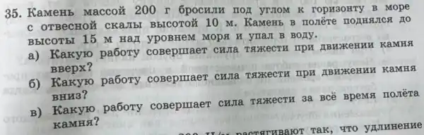 35. KameHb MaccoM 200 r 6pocumu rror YTIOM K rOPK3OHTY B mope
C OTBeCHOM CKa.Ibl BbICOTOZ 10 M . KaMeHb B nomère
BHICOT5I 15 M HaI ypoBHem MODA H yraJI B BOJIV.
a) Kakyro pa6ory coBepmaeT CHJIa IBEKeHIM KaMHS
BBepx?
6) Karyro pabory coBepriaer cura TSKECTH TIPM IBHXKeHHH KaMHA
BHH3?
B) Kakyro pa6ory coBepmaeT cura TSIXKECTH 3a BCê BpeMst IIOJIèTa
KaMHA?