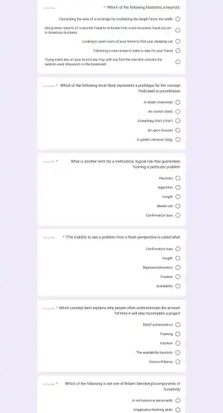 3.519 abai
3.5/g abai ?The inability to see a problem from a fresh perspective e is
8.519 abai
?Which of the following illustrates a heuristic
Calculating the area of a rectangle by multiplying the length times the width
Using news reports of corporate fraud to estimate how much business fraud occurs
in Americar business
Looking in each room of your home to find your sleeping cat
Following a new recipe to bake a cake for your friend
Trying every key on your mom's key ring until you find the one that unlocks the
seldom-used storeroom in the basement
Which of the following most likely represents a prototype for the concept
?indicated in parentheses
A whale (mammal)
An ostrich (bird)
A beanbag chair (chair)
An igloo (house)
A golden retriever (dog)
What is another term for a methodical , logical rule that guarantees
?solving a particular problem
Heuristic
Algorithm
Insight
Mental set
Confirmation bias
called what
Confirmation bias
Insight
Representativeness
Fixation
Availability
3.5/g abai Which concept best explains why people often underestimate the amount
?of time it will take tocomplete a project
Belief perseverance
Framing
Intuition
The availability heuristic
Overconfidence
3.51g abai
Which of the following is not one of Rober Sternber I'scomponents of
?creativity
A venturesome personality
Imaginative thinking skills