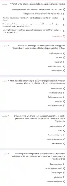 3.519 abi ?Which of the following demonstrates the representativenes is heuristic
Deciding that a new kid in school is a nerd because he looks like a nerd
Fearing air travel because of memories of plane crashes
Checking in every drawer to find some matches because matches are usually in
drawers
Having the solution to a word problem pop into your head because you have just
successfully solved a similar problem
Applying for jobs in several local grocery stores because your best friend just got a
job in a grocery store
8.519 abii
When instances come readily to mind , we often presume such events are
?common. What of the following is the term for this phenomenon
Intuition insight
Confirmation bias
Belief perseverance
Mental set
Availability heuristic
Which of the following is the tendency to search for supportive
?information of preconception s while ignoring contradictory evidence
Confirmation bias
Intuition
Mental set
Availability heuristic
Overconfidence
Of the following which term best describes the condition in which a
person with limited mental ability excels at a specific skill such as
?computation
Savant syndrome
g factor
Creative intelligence
Emotional intelligence
Street smarts
According to Charles Spearman and others, which of the following
underlies specific mental abilities and is measured by every task on an
?intelligence test
Savant syndrome
General intelligence (g)
Factor analysis
Intelligence
Emotional intelligence