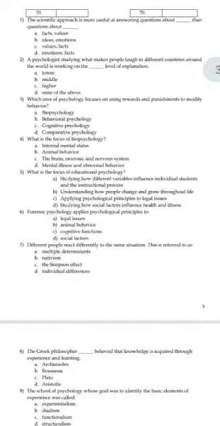 35.	square 
1) The scientific
square 
approach is more useful at answering questions about __ . than
questions about __
a. facts, values
c. values, facts
d. emotions, facts
2) A psychologist studying what makes people laugh in different countries around
the world is working on the __ level of explanation.
a. lower
b. middle
c. higher
d. none of the above
3) Which area of psychology focuses on using rewards and punishments to modify
behavior?
a. Biopsychology
b.Behavioral psychology
c. Cognitive psychology
d. Comparative psychology
4) What is the focus of biopsychology?
a. Internal mental states
b. Animal behavior
c. The brain, neurons.and nervous system
d. Mental illness and abnormal behavior
5) What is the focus of educational psychology?
a) Studying how different variables influence individual students
and the instructional process
b) Understanding how people change and grow throughout life
c) Applying psychological principles to legal issues
d) Studying how social factors influence health and illness
6) Forensic psychology applies psychological principles to:
a) legal issues
b) animal behavior
c) cognitive functions
d) social factors
7) Different people react differently to the same situation. This is referred to as:
a. multiple determinants
b. nativism
c. the Simpson effect
d. individual differences
8) The Greek philosopher __ believed that knowledge is acquired through
experience and learning.
a. Archimedes
b. Rousseau
c. Plato
d. Aristotle
9) The school of psychology whose goal was to identify the basic elements of
experience was called:
a. experientialism
b. dualism
c. functionalism
d. structuralism