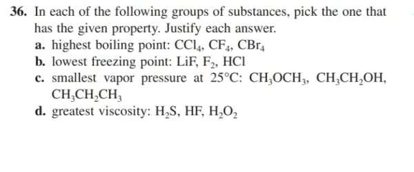 36. In each of the following groups of substances, pick the one that
has the given property . Justify each answer.
a. highest boiling point: CCl_(4),CF_(4),CBr_(4)
b. lowest freezing point: LiF,F_(2),HCl
c. smallest vapor pressure at 25^circ C:CH_(3)OCH_(3),CH_(3)CH_(2)OH
CH_(3)CH_(2)CH_(3)
d. greatest viscosity: H_(2)S,HF,H_(2)O_(2)