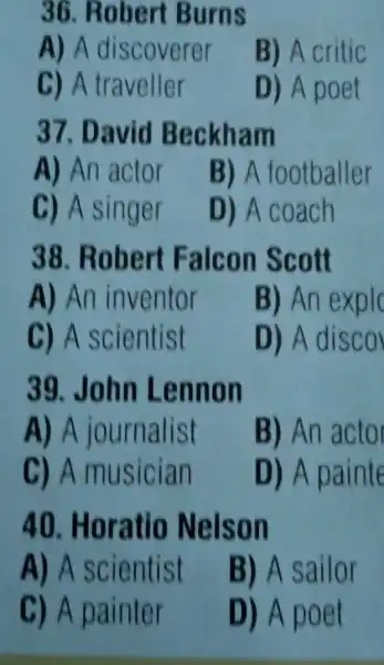 36. Robert Burns
A) A discoverer
B) A critic
C) A traveller
D) A poet
37. David Beckham
A) An actor
B) A footballer
C) A singer
D) A coach
38. Robert Falcon Sco tt
A) An inventor
B) An exp lc
C) A scientist
D) A disc o
39. John Lennon
A) A journalist
B) An actor
C) A musician
D) A painte
40 Horatio Nelson
A) A scientist
B) A sailor
C) A painter
D) A poet