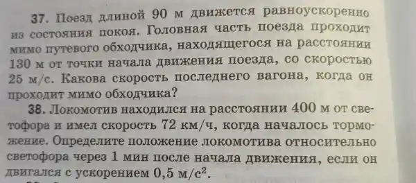 37 . Hoe3n JJINHOU . 90 m IBHNKeTCs paBHOyCKO
H3 COCTOAHMS TOKON . ToJIOBHas qacTb noe371a IIPOXOIIT
MUMO IIyTeBOTO 06xollulka , Haxonamerocs I Hà paccTogunu
130 M OT Touku HayaJIa IBLIKeHUA noe3fla , CO CKOpOCTEFO
25M/c . KaKoBa CKOpOCTE BaroHa , KOTAa OH
mpoxonut MUMO 06xonunka?
38 . JIOKOMOTHB Haxo/INJICA . Hà paccTosHun 40 ) M OT cBe-
Toopopa y TIMeJI CROPOCTE 72KM/4 , Korra HayaJIOCE TOPMO-
xeHue . OmperIeJINTe JIOROMOTHBa OTHOCHTeJIbHO
cBeropopa uepes I MUH noclie HayaJIa I(BMXKeHua , ecJIn OH
MBNTaJICA c ycropenneM 0,5M/c^2