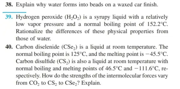 38. Explain why water forms into beads on a waxed car finish.
__
39. Hydrogen peroxide (H_(2)O_(2)) is a syrupy liquid with a relatively
low vapor pressure and a normal boiling point of 152.2^circ C
Rationalize the differences of these physical properties from
those of water.
40. Carbon diselenide (CSe_(2)) is a liquid at room temperature . The
normal boiling point is 125^circ C , and the melting point is -45.5^circ C
Carbon disulfide (CS_(2)) is also a liquid at room temperature with
normal boiling and melting points of 46.5^circ C and -111.6^circ C . re-
spectively. How do the strengths of the intermolecular forces vary
from CO_(2) to CS_(2) to CSe_(2) ? Explain.