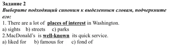 3a JIaHue 2
Bblóepume nooxooxuquù cunonum K 6bldeneHHbLM crosam, noouepxnume
ezo:
1. There are a lot of places of interest in Washington.
a) sights b) streets c) parks
2.MacDonald's is well-known its quick service.
a) liked for
b) famous for
c) fond of