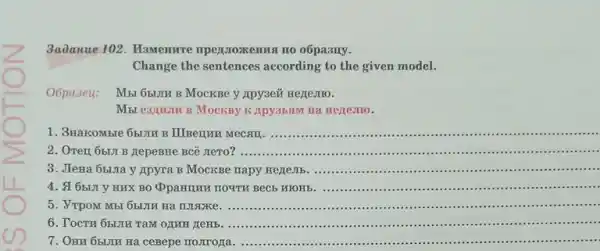 __
3a0anue 102. Mamemrre npentroxemusi no o6pasny.
Change the sentences according to the given model.
Oópa 3eu: Mbt 651JII B MocKBe y Apy3eit Hezemo.
Mbt e3:IIIIII B MOCKBY K Apy35,5IM Hà Hezze.Tro.
1. 3HakoMble 651JIR B III Berrun
__
.................................
2. OTen 6bLJI B HepeBHe BCê JIeTO?
__
............................".....
3. JIeHa 6bura y Apyra B MocKBe napy HezeJIb. ....................................
__
4. 16bLJI y HUX BO QpaHIUH TOYTH BECE WOHE
__
5. VTPOM MBI 65LJIE Hà make
__
6. TOCTH 65UIH TaM OLUH
__
7. OHM 65IJIH Ha ceBepe moJIrona
__ .....