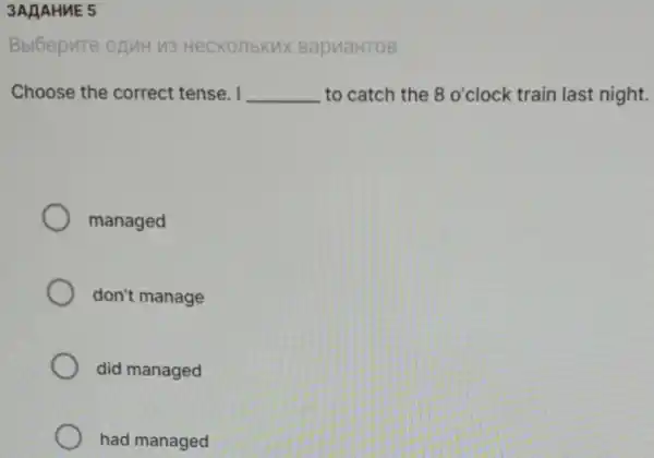 3AAAHNE 5
Bbl6epute onuH M3 Heckonbkux BapuaHTOB
Choose the correct tense. I __ to catch the 8 o'clock train last night.
managed
don't manage
did managed
had managed