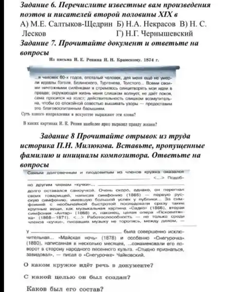 3aòanue 6.Hepeuucnume u3Becmllble GaM npou36eoenus
noomoe u nucamezeii emopoü nonoeunbl XIX 6
A) M.E. CalITbIKOB -IIlezipHH b) H.A . HexpacoB B) H. C.
JIeCKOB	T) H.D . YepHbIIIIeBCKHH
3aòanue 7.Ilpouumatime JokyMeum u omeembme na
sonpocbl
Ha muesma H. E Pemuna H. H. Kpamexomy.1874 r.
__ 4 Menosex 60-x rogos, orcrantiall venoeex, Ang Mema eule we yMep-
In ugeans Torons, benuncxoro Typrewesa, Toncroro. __ Bcemu CBOM-
B
npaspe: oxpykavouga xxx3xb MPNB C7MUKOM BONYET, He paier nokos.
CâMã npocMrCR Hà XONCT;
COBBCT6ND Bblumbartb y30pbi -npenocraBMM
310 Gnarosocnwrammual Gabbilithmw.
MCXyccrse Bapasazor orw cross?
B Kakux kaprunax M . E. Pemux maur6oxee apko
3aoanue 8 IIpouumatime ompbt60K u3 mpyòa
ucmopuka II.H.Mumokoea . Bcma6bme,nponyuentble
bamunuo u unuuquaTbl KOMnO3I Omeembme na
sonpocbl
CaMbiM Aonro BeuHblM h okasance
__
HO Apy ITUM HaM ekyuk cro-...
__
nonro OCTa Banc - CaMOYMKOR. Overto CKODO . OAHaKO on ne perua in
CBOM X TOB apm uea . Han ncae CHMPOHMO (1865) -nepByio pyC.
CKY1O cu apor mm o. m Meeti ycne x y nybnuku __ 3a c
new c Heo6 ibma GHOO obler nocno AOBa m c paay Take e
kpy lible Be uan.ak m y3bik anbHa A Kapruna -C azxo - 11866), eropan
cm apor was AHTa p. (1868)n. Hak omeu, yon an onepa flcxo BMTS
KQ: (1868-1871) <...> Paboroc noco 6HOCTE - HB TO UlbKO cpean
uner OB yukn", n ncaa UNK My3bky He Toponscb, Mexty Aenom, iii
y __ 6bina cosepuentio HCKI 10.
4nten bHag __ "Mañickan HOYb" (1878)Herypo4ka
(1880), Hanwcamman B HBCXOIIbKO MeCHUBB, ...O3Na MeHOBan n ero no-
BODOT B Cropony HapozHoro necermoro kynbra. -Crupho npM3HaTbCA,
3aBw oBan", - nucan o -Cherypowken Mañikoscknii.
KaKOM Rpyxkke WhEn perb B nokymenre?