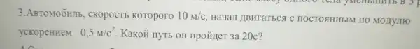 3.ABTOMOOHJIb,CKOPOCTE KOTOpOTO 10m/c . HayaJI JIBHT aTECA C IIOCTOSHHH5IM IIO MO LYJIFO
yCKopeHHeM 0,5m/c^2 Kakoủ nyrb OH IIpo#)TeT 3a 20c?