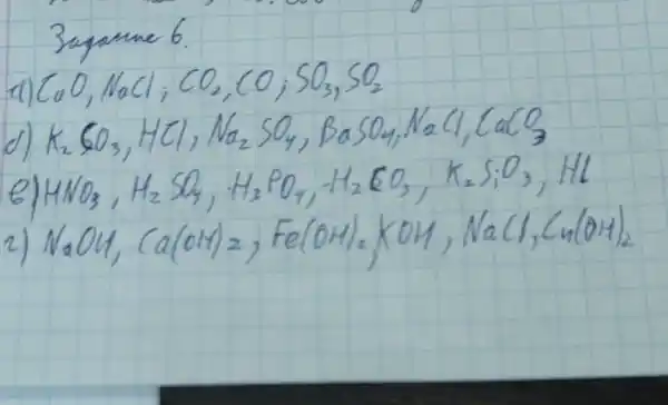 3agame 6.
a) mathrm(CaO), mathrm(NaCl) ; mathrm(CO)_(2), mathrm(CO)_(2) mathrm(SO)_(3), mathrm(SO)_(2) 
d) mathrm(K)_(2) mathrm(CO)_(3), mathrm(HCl), mathrm(Na)_(2) mathrm(SO)_(4), mathrm(BaSO)_(4), mathrm(NaCl), mathrm(CaCO)_(3) 
e) mathrm(HNO)_(3), mathrm(H)_(2) mathrm(SO)_(4), mathrm(H)_(3) mathrm(PO)_(4), mathrm(H)_(2) mathrm(CO)_(3), mathrm(~K)_(2) mathrm(SiO)_(3), mathrm(Hl) 
2) mathrm(NaOH), mathrm(Ca)(mathrm(OH))_(2), mathrm(Fe)(mathrm(OH))_(2) mathrm(KOH), mathrm(NaCl), mathrm(Cu)(mathrm(OH))_(2)