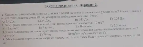 3akonbl coxpanemus Bapuant 2.
1. Kakona noremumansmax SHeprus crakana C BOLIOH yposHs riona?Macca crakara c
Borioli 300 r, Bbicora Croma 80 cm, yckopenne
10M/c^2
A) 2,4 Jok;
b) 24 Jix;
B) 240 Jix;
T) 0,24 Jix.
2. Menty pasen immy.me Tena Maccoil 3 Kr
10M/c
D 3,3krcdot M/c
b) 7kr-M/c
B) 30krcdot M/c;
A) 13krcdot w/c
3. Kakoe Bblpaxenthe coorsercrayer 3akony rea?
Ft=Delta p
m_(1)V_(1)+m_(2)V_(2)=m_(1)V_(1)'+m_(2)V_(2)'
A) p-mV
4. May 6pocium BeptikalbHO BBepx co cKopocTblo
20M/c Memy Gyzter pasua ero CKOPOCTE Ha BBICOTE 10
M?