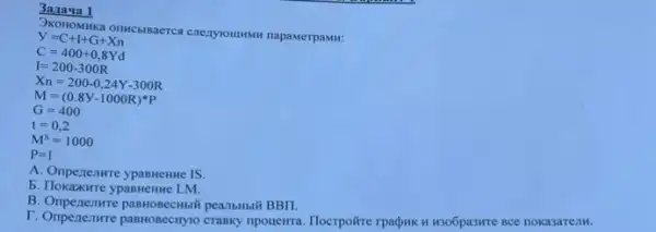 3a/la qa 1
OKOH OMH ika on HCbI Baerca cnezyounsw napawerpaswit
y=C+I+G+Xn
C=400+0,8Yd
I=200-300R
X_(n)=200-0,24Y-300R
M=(0.8Y-1000R)^ast P
G=400
t=0,2
M^S=1000
P=1
A. Onperenwre ypannente IS.
b. Tlokaxwre ypasnenne LM.
B. Ompenenwre pasHosecMbil pearbHbl# BBII.
T. Onpenezure pasHosecity10 crasky npouewra. Hocrpoire rpadws H KSOGpaswre ace nokasareim.