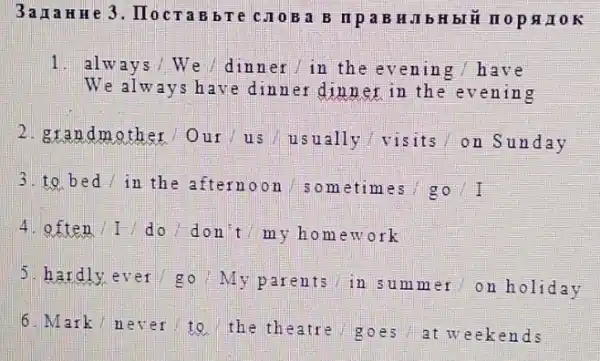 3ana HHe 3. Hocra B b T e C.10B a B II p a B HJI b H bIỂ II op OK
1. always / We / dinner / in the evening / h ave
We always have dinner dinner in th e evening
2.grandmother Our/us usually visits on Su nday
3.to bed / in th e afternoon /someti mes / go / I
4. often //do/don t / my home work
5. hardly ever/go My parents in summer on holiday
6. Mark/never/to the theatre goes at weekends