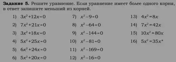 3ana HHe 5 . PeIIIHTe ypaBHeHHe. ECAH ypaBHeHHe HMeeT 6oAee 0JH0 TO KOpHÁ,
B OTBeT 3amHung Te MeHblIHỮ H3 KopHeN.
1) 3x^2+12x=0
7) . x^2-9=0
13) 4x^2=8x
2) 7x^2+21x=0
8) x^2-64=0
14) 7x^2=42x
3) 3x^2+18x=0
9) x^2-144=0
15) 10x^2=80x
4) 5x^2+25x=0
10) . x^2-81=0
16) 5x^2=35x^ast 
5) 6x^2+24x=0
11) x^2-169=0
6) 5x^2+20x=0
12) x^2-16=0