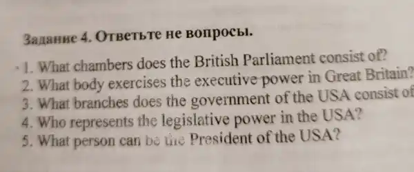 3ananne 4. OTBerb Te He Bonpocbl.
1. What chambers does the British Parliament consist of?
2. What body exercises the executive power in Great Britain?
3.What branches does the government of the USA consist of
4.Who represents the legislative power in the USA?
5.What person can be like President of the USA?