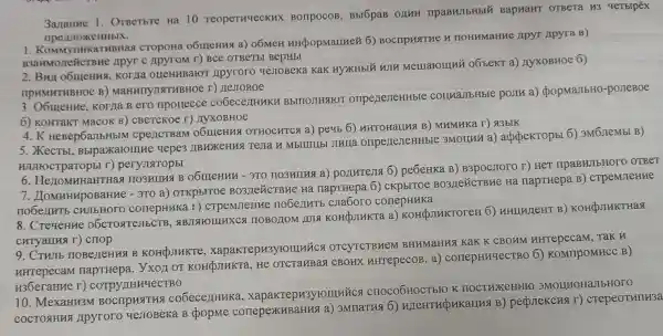 3ananue I OTBerbre Ha 10 TeoperHuecKHX BonpocoB, B5I6 paB BapuaHT OTBETa H3 qeTbipéx
nperunoxeHHblx.
1. Kommy HHKaTHBHax CTOPOHa o6IHIeHHSI a) 06MeH HHQOpMaLLHe& 6)BOCTIPHSTHE H TIOHMMaHHe JIPYT Apyra B)
B3aHMOZEHCTBHC Apyr c ApyroM r)Bce OTBeTbI BepHbI
Korya orleHMBaroT Apyroro yestoBeka KaK HYXKHbIX HJTH Memaroului oốbekr a)nyxoBHoe 6)
npHMHTHBHOe B)MaHHINJINTHBHO e r) HeJIOBOe
3. O6uleHue . Korria B ero nportecce co6ecez HUKH BbITTOJIHAFOT onpenerieHHble couna.TbHble poJIM a) (popMaJIbHO -posteBoe
6) KOHTAKT MacOK B) CBeTCKoe r)AyxoBHOe
4.K HeBep6a/TbHblM cpeLICTBaM o6IHeHHA OTHOCHTCX a) peyb 6) HHTOHaLING B)MHMHKa r) &3bIK
5. XecTbl,Bblpaxarolllue uepe3 LIBHXKeHM3 Terra H Mbllllllbl JIHLIa onpenerieHHble 3Mounn a)appekropbi 6)3M6 IIeMbI B)
WUIHOCTPaTOpBI T)peryJuaropbl
6. Heriomu TIO3HUNG B 06IIIeHHH - 3TO no3Huna a)pollutejia 6)peóeHKa B)B3pocstoro r) HeT IIPaBHJIbHOTO OTBeT
7. LIOMHHAPOBaH ne - 370 a) OTKPbITOe napTHepa 6)ckpbrroe BO3LLCTBHe Ha napTHepa B ) CTPeMJIeHHe
nobenutb CHIII HOTO conepHHKa r)CTPeMJIeHue noberuti cna6oro conepHHKa
8. CreyeHHe : 06CTOATeJIbCTB.ABJIAHOIHHXCS HOBOLIOM JUIN KOHQJIHKTa a)KOH(DJIHKTOTeH 6)HHLUHJeHT B)KOHQJIHKTHAS
CHTYallHa r) criop
9. CTHJIb KOHCOJIHKTE , xapakrepH3yrouriúca OTCYTCTBHeM BHHMaHHA KaK K CBOHM HHTepecaM . Tak H
HHTepecaM napTHepa. y xoz OT KOH(JIHKTa, HC OTCTaMBaX CBOHX HHTepecoB. a)conepHHYeCTBO 6) KOMTIPOMHCC B)
H36eraHne r)corpy/IHHYeCTBO
10. MexaHH3M BOCTIPHSTHA cobeceHHHKa , xapakrepu3yrounnics CHOCOOHOCTbIO K 3MOHHOHaJIbHOTO
COCTOAHHS Apyroro ye JIOBeKa B popme conepexuBaHHS a) 3MnaTH8 6)B) perprekchs r)crepeoTHIH3a