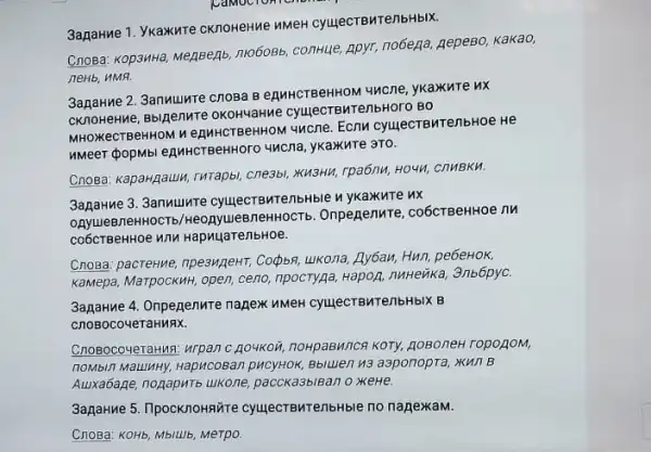 3anatwe1. Ykaxunte cknoweHMe NMeH cyujecTBMTenbHbIX.
Cnosa: KOp3HH3, Meggent nro6o8b, conHue, Apyr, no6ega AepeBo, Kakao,
neHb, HMA.
3agarine 2. 3anwulnte cnosa BenuHCTBeHHOM 4NCne ykaxkute ux
CKnoHeHMe, Bblpenure OKOHYaHMe cyujecTBMTenbHoro BO
MHOXKeCTBeHHOM ne AHHCTBeHHOM 4ncne. Ecnu CVUIRCTBMTe/1bHoe He
4Mcna, ykakure 3T0.
Cnosa: KapargauLI, rMTapb!cne3bl, KWSHM, TPa6/NM, HO4H,CHMBKH.
3apaHMe 3. 3anuumre cyujecTBMTembHble M ykaxnre nx
OAyueBneHHOCTb /HeonyueBneHHOCTb Onpegenure, co6crBeHHOe TW
co6cTBeHHOe NNM HapnuarenbHoe.
Cnosa: pacreHMe, npe3MgeHT;Copbn, ukona, Ay6au, Hun pebeHok,
KaMepa, MarpockuH, open, ceno npocTyga, Hapoz, nuHeika 3nb6pyC.
3aparwe 4. Onpegenure napex MMeH CyujecTBNTenbHbIX B
CnoBocoueTaHMAX.
CnosocoveraHus: wrpan C. go4Koi noHpaBMICR KOTY, ROBO/RH ropoAom,
noMbin Mauluny, HapucoBal Bbiluen 43 aaponopra, Kun B
Auxa6age, nogapuTb ukone paccka3biBan o xeHe.
3agarme 5. IlpocknoHaüre cyujecTEMTenbHble no nagexxaM.
CnoBa: KOHb, MbiLUb, Merpo.