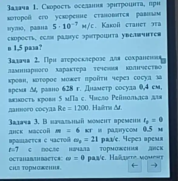 3anava 1. Cxopoct ocenalllls
KOTOpoii ero yenopennc
Hymo, panila
5cdot 10^-7M/c Kakoli crauer JTQ
CADPOCTb, CCIIII parurye opirrpourra
B 1,5 pa3a?
3anaua 2. Ilpu arepocknepose MA
naMHHapHoro xapaktepa Tevellit KOMHUECTBO
KpOBH, ADTOPOC MOKET IIpoirtu uepes cocya 3a
BpeMil Delta  paBHo 628 . Huawerp cocyna 0,4 CM.
BRJADCTb KPOBII 5 Milla C. 4ucno
namiloro cocyna Re=1200 Haim M
3anaua 3. B BpeMellll t_(0)=0
IIICK Maccoii m=6kr II partirycoM 0.5 M
Bpaulaerca c uactoit omega _(0)=21pa/c Hepes Bpenc
t=7 c nocne Hayana	AUCK
omega =0pa/c
CIUI TOPMOXCHILA.