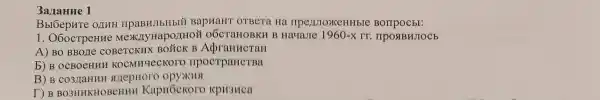 3aranne 1
Bbl6epHTe 011HH IIPaBHJIbHbIX BapHaHT OTBeTa Hà Borrpocbl:
1. O6ocTpeHHe MexKnyHapo/IHOH oÓcTaHOBKH B HayaJre 1960-xrr. IIPOSIBHJIOCE
A) BO BBOLIe COBeTCKHX BOỮCK B AdraHHCTaH
b) B OCBOeHHH KOCMHYLECKOTO npocrpaHCTBa
B) B surepHoro
DB BO3HHKHOBCHHH KapHÓCKOTO KpH3HCa