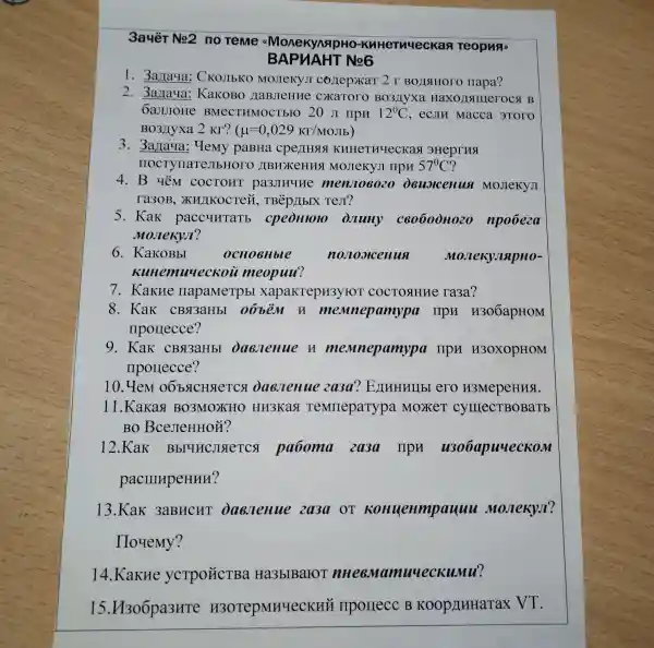 3auèT No2 no Teme "MonekynsipHo -KHHeTHUecKan Teopuar
T No6
1. 3a laya CKOJIbKO MoJIeKYJ ( co/lep)KaT 2 r BOJISIHOTO napa?
2. 3a raya:KaKOBO HaBJeHHe CXATOTO Bo3/lyxa Haxo)Isuller OCA B
6aJIIOHe BMeCTHMOCT bro 20 JI HpH 12^0C , ecJIM Macca 3TOTO
BO3JIyxa 2 KT? (mu =0,029Kr/MOJb
3. 3arlaya : Yemy paBHa cperrHsls KHHeTHYeCKaS 3Heprna
HOCTYTIaTeJIb HOTO )IBHXCHHS MOJIeKYJI IIPH 57^circ C ?
4. B yêm COCTOHT passmune menJo6020 deuslcenua MoJIeKYJI
ra3oB , XHJIKOCTeH , TBép / (bIX TeJI?
5. Kak paccurrarb cpedillolo Juny c60600H020 npoóeza
Moneky.T?
6. KaKOBbI	OCHOBHble	nonoxicenus MonekylisipHo-
nuueckoi meopuu?
7. KakHe napaMeTpbl xapakrepH3)/ HOT COCTOSHHE ra3a?
8. KaK CBSI3aHbI 06bèm H memnepamypa l npH H306apHOM
nporlecce?
9. Kak CBSI3aHbl Daenenue n mennepamypa npn H3OXOPHOM
IIporlecce?
10. YeM daesenue 2a3a ? EXHHHUbI ero H3MepeHHSI.
11.Kakas BO3MOXHO HH3Kaq TeMIIepaTypa . Moxer cylllecTBOBaTb
BO BceJIeHHOH?
12.Kak Bbl4HCJISTETCS paboma 203a HpH u3o6apuueckom
pacmupeHHH?
13.KaK 3aBHCHT Daenenue 2a3a OT Konuenmpauuu Monekyn?
Hoyemy?
14.Kakne ycTpoặCTBa Ha3bIBaroT nuueckumu?
15.H306pa3HTe H3OTepMHYeCKHH IIporrecc B Koop/IHHaTaX VT.