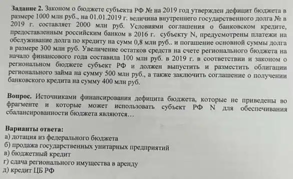 3azamme 2. 3akoHoM o 610,Ixere cyốbexra P(b Ne Ha 2019 rox yrBepxzzen
pa3Mepe 1000 MIIH py6., Ha 01.01.2019 r. Bermunua BHYTPenHero rocy;napcTBennoro jioxira Ne B
2019 r. cocrammer 2000 MIIH py6. YenoBHAMH o GaHKOBCKOM KpezzHTe,
2016 r. cyốbeKTy N , npezycMorpenisi nilarexH Hà
Hã CYMM 0,8 MIIH py6. It noramenne ocHOBROM CYMANS noura
B pa3Mepe 300 MIIH py6. Ysemuenne ocrarkos epencin Hà CHETE perNONATIBNOTO DIDZINKETS Na
Hawano Quwancoooro roza cocraswna 100 MIIH py6. B 2019 r.B COOTBETCTBHH H 3aKOHOM O
permonanbHow 6xopxere cy6sexT PQ H NOIRKEH BAITYCTHT
perkonanbHoro 3aliswa Ha cyxxxy 500 MITH py6., a Takxe 3aKmounts cornamentic o HOJIYYCHHH
GamkoBcKoro kpezurra Ha cyanny 400 MJH py6.
Bonpoc. HcrounHKaMH QumancHposarins zeomurra Gio,pacera, koropsic me mpasegems.BO
Oparwente H koropsie MONET HCTOTISSOBATE cyốtexT PQ N
ABJIAHOTCA __
BapHaHTbl OTBera:
a) 110ratus us dezepanbnoro 6topxera
6) Inponaxa rocyzapcTBerilibi yurrapHblx mpezmpustrwit
B) 61020KeTHbl
r) Czaya perkonamisatoro Marymecrua B apen/ty
A) Kpenur I(b PPhi