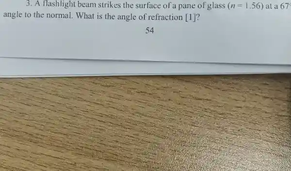 3.flashlight beam strikes the surface of a pane of glass (n=1.56) at a 67
angle to the normal .What is the angle of refraction [1]?