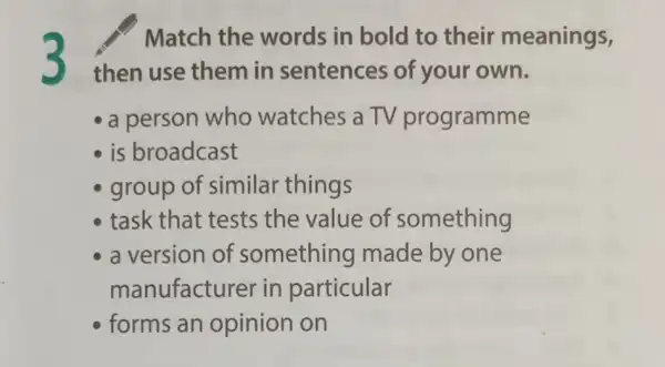 3
Match the words in bold to their meanings,
then use them in sentences of your own.
- a person who watches a TV programme
is broadcast
group of similar things
task that tests the value of something
a version of something made by one
manufacture r in particular
forms an opinion on