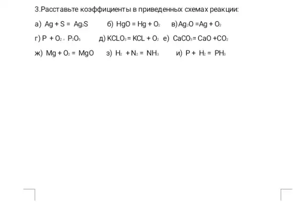 3.PaccTaBbTe koadpinumeHTbl B npuBejeHHbIX CXeMax peak Llnu:
a) Ag+S=Ag_(2)S
6) HgO=Hg+O_(2) B) Ag_(2)O=Ag+O_(2)
r) P+O_(2)=P_(2)O_(5)
n) KCLO_(3)=KCL+O_(2) e) CaCO_(3)=CaO+CO_(2)
x) Mg+O_(2)=MgO
3) H_(2)+N_(2)=NH_(3) n) P+H_(2)=PH_(3)