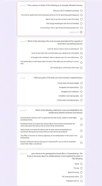 3us/g ahai ?Your memory of which of the following is an example ofimplicit memory
What you had for breakfast yesterday
The need to spend some time reviewing tomorrow for an upcoming psychology quiz
Which way to turn the car key to start the engine
That George Washington was the first President
How exciting it was to get the best birthday present ever
Suslg abai Which of the following is the most accurate descriptionof the capacity of
?short-term and working memory
Lasts for about 2 days in most circumstances
Lasts for less than half a minute unless you rehearse the information
Is thought to be unlimited-there is always room for more information
Can handle about a half dozen items for each of the tasks you are working on at any
time
Can handle about a half dozen items total
8.519 abas
3.019 abai
Which of the following statements most accuratelyreflects the
?relationship between emotions and memory
Emotion blocks memory, and it is generally true that we are unable to recall highly
emotional events.
Excitement tends to increase the chance that an event will be remembered . but
stress decreases the chance that an event will be remembered.
Stress tends to increase the chance that an event will be remember ed, but
excitement decreases the chance that an event will be remembered.
The effect of emotion on memory depends on the interpretation of the event in the
frontal lobes.
Emotion enhances memory because it is important for our survival to remember
events that make us emotional.
8.519 abai
What two parts of the brain are most involved in explicitmemory
Frontal lobes and basal ganglia
Amygdala and hippocampus
Amygdala and cerebellum
Cerebellum and basal ganglia
Frontal lobes and hippocampus
Juan returns to his grandparent's house after a 10-yearabsence . The
flood of memories about his childhoodvisits is best explained by which of
?the following
Recall
Priming
Explicit memory
The serial position effect
Flashbulb memory
