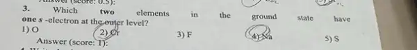 3.
Which
two
elements
in
the
ground
one s -electron at the outer level?
state
have
3) F
1) 0
2)
(4)
5) S
Answer (score: 1):