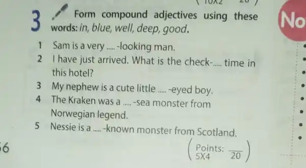 3
words: in, blue,well, deep, good.
Form compound adjectives using these
1 Sam is a very __ -looking man.
2 I have just arrived. What is the check- __ time in
this hotel?
3 My nephew is a cute little __ -eyed boy.
4 The Kraken was a __ -sea monster from
Norwegian legend.
5 Nessie is a __ -known monster from Scotland.
Points:20)