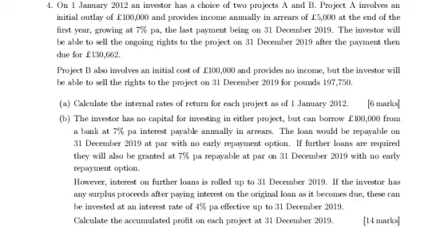 4. On 1 January 2012 an investor has a choice of two projects A and B . Project A involves an
initial outlay of ￡100,000 and provides income anmually in arrears of ￡5,000 at the end of the
first year, growing at 7%  pa, the last payment being on 31 December 2019. The investor will
be able to sell the ongoing rights to the project on 31 December 2019 after the payment then
due for ￡130,662.
Project B also involves an initial cost of ￡100,000 and provides no income , but the investor will
be able to sell the rights to the project on 31 December 2019 for pounds 197.750.
(a) Calculate the internal rates of return for each project as of 1 January 2012.
(b) The investor has no capital for investing in either project, but can borrow ￡100,000 from
a bank at 7%  pa interest payable annually in arrears. The loan would be repayable on
31 December 2019 at par with no early repayment option. If further loans are required
they will also be granted at 7%  pa repayable at par on 31 December 2019 with no early
repayment option.
6 marks]
However, interest on further loans is rolled up to 31 December 2019 . If the investor has
any surplus proceeds after paying interest on the original loan as it becomes due, these can
be invested at an interest rate of 4%  pa effective up to 31 December 2019.
Calculate the accumulated profit on each project at 31 December 2019.
[14 marks]