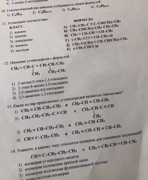 4) 2-HHTPO-2-METHITICHTA
10. Tomonornueckhil pan ankenoB oro6paxaercs o6ute8 (popmynoi:
1) C_(n)H_(2n)
2) C_(n)H_(2n+2)
3) C_(n)H_(2n-2)
4) C_(n)H_(2n-6)
11. VcranobHre coorbercrewe:
KJIACC
DOPMYJIA
1) ankaHbl
A CH_(3)-CH_(2)-Cequiv C-CH(CH_(3))-CH_(3)
2) ankeHbl
b) CH_(3)-CH(CH_(3))-CH_(2)-CH_(2)-CH_(3)
3) anka/meHbl
B) CH_(2)=CH-CH=CH-CH_(3)
4) ankuHbl
(-CH_(2)-CCl=CH-CH_(2)-)n
5) Kay4yKH
20 CH_(3)-C(CH_(3))=CH-CH(CH_(3))-CH_(3)
E) (-CH_(2)-CHCl-)n
12. Ha3Banne yrnesozopona c popMy noã:
1) 3-MeTHI-5-3THII-1.3-rekcalmeH
2) 2-3THI-4-MeTHI-3,5-reKCaJIMeH
3) 3,5-AMMeTHI -4,6-renranHeH
4) 3,5 -AHMCTHUI-1,3-remanheH
13. Kakue 13 nap npuBe/1eHHblX TOMOJIOTaMH?
1) CH_(2)=CH-CH_(2)-CH_(3) H CH_(3)-CH=CH-CH_(3)
2) CH_(3)-CH_(2)-CH_(2)-Cequiv CH
CH_(3)-CH-Cequiv CH CH_(3)
3) CH_(2)=CH-CH_(2)-CH_(3) H CH_(2)=CH-CH_(3)
4) CHequiv C-CH_(2)-CH_(3) H
CH_(2)=CH-CH=CH-CH_(3)
14. Ykaxurte, K KakOMy THINY OTHOCHTCR H3OMepHS
CHequiv C-CH_(2)-CH_(2)-CH_(3)
CH_(2)=CH-CH=CH-CH_(3)
1) H30Mepis yrnepo.IIHOTO ckenera
2) H30MepHa nonoxeHMX KpaTHOÃ CBN3M
nonoxeHHS