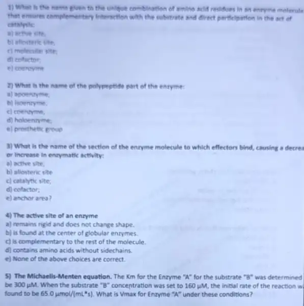 4) The active site of an enzyme
a) remains rigid and does not change shape.
b) is found at the center of globular enzymes.
c) is complementary to the rest of the molecule.
d) contains amino acids without sidechains.
e) None of the above choices are correct.
1) What Is the name glven to the unligue combination of amino beld residues lit in entryme molecule
that ensures complementary Interaction with the robstrate and direct particlpation in the act of
catalysis:
a) active site.
b) allosteric site:
c) molecular site
d) cofactor:
e) coenzyme
2) What is the name of the polypeptide part of the enzyme:
a) apoenzyme;
b) Isoenzyme,
c) coenzyme,
d) holoentyme;
e) prosthetic group
3) What is the name of the section of the enryme molecule to which effectors bind causing a decres
or Increase in entymatic activity:
a) active site,
b) allosteric site
c) catalytic site;
d) cofactor;
e) anchor area?
5) The Michaelis-Menten equation. The Km for the Enzyme "A" for the substrate "B" was determined
be 300mu M. When the substrate "B"concentration was set to 160 uM, the initial rate of the reaction w
found to be 65.0mu mol/(mLast s) What is Vmax for Enzyme "A" under these conditions?