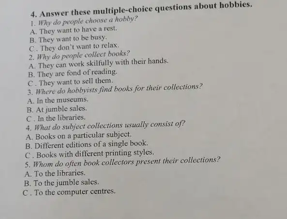 4. Answer these multiple -choice questions about hobbies.
1. Why do people choose a hobby?
A. They want to have a rest.
B. They want to be busy.
C. They don't want to relax.
2. Why do people collect books?
A. They can work skillfully with their hands.
B. They are fond of reading.
C. They want to sell them.
3. Where do hobbyists find books for their collections?
A. In the museums.
B. At jumble sales.
C. In the libraries.
4. What do subject collections usually consist of?
A. Books on a particular subject.
B. Different editions of a single book.
C. Books with different printing styles.
5. Whom do often book collectors present their collections?
A. To the libraries.
B. To the jumble sales.
C. To the computer centres.