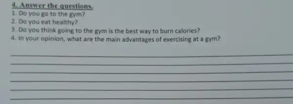 4. Answer the questions.
1. Do you go to the gym?
2. Do you eat healthy?
3. Do you think going to the gym is the best way to burn calories?
4. In your opinion , what are the main advantages of exercising at a gym?
__