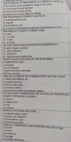 4) applyin p a
THE P JRPOSE OF PR EPARING A . CARIOUS CAVITY IS:
1 restoratior of the anatomica shape of the tooth
2 restoration of tooth function
3) remova of necrotic dentin
4) creation of a cavity shape for filling.
THE PHOSPHA TE CEMENT 'LIOUID IS:
1)orthophospho ric acid
2) eugenol
3)hydrochloric acid
4) a solution of phosphoric acid salts of aluminum and zinc.
PHOSPHA ITE CEMENT CURING TIME:
1) 1 min
2). 2-3 min
3).5 min
4).6-8 min.
SILVER AMALGAN I HAS POSITIVE ; PROPER TIES:
1) high strength , ductility
2), good adhesion
3), aesthetics
4), high thermal conductivity.
MAIN DISADV ANTAGES > OF MICROHYBRID
COMPC )SITES ARE:
1) strength
2) color fastness
3)polymerizati on shrinkage
4) X-ray contrast.
THE INITI ATOR OF 'POLY MERIZA TION OF THE LIGHT-
CURED MATERIAI IS:
1)camphorqu inone
2) benzoyl peroxide
3)aromatic amines
4) benzoy peroxide and aromatic amines.
OF THE MAI IN COMPONENT (UP TO 95%  ) OF * PHOSPHA TE
CEMEN'T POWDE R IS OXIDE:
1) silicon
2 ) magnesium
3) zinc
4) calcium.
BODINC SYSTEMS ; INCLUDE:
1)orthophosphoric acid
2) primer and adhesive
3 ) hydrochloric acid
4 ) hydrofluori c acid.
LIQUID COMPOSITES ARE INTRODUCED ) INTO THE
CAVITY:
1) ironer
2 corkscrew
3) syringe
4) syringe and ironer.