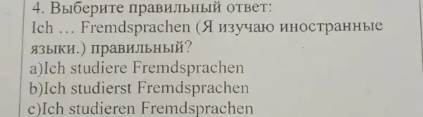 4. Bbl6epHTe IIPaBHJIbHbIU OTBeT:
Ich __ Fremdsprache HHOCTPaHHbIC
&3bIKH
a)Ich studiere Fremdsprachen
b)Ich studierst Fremdsprachen
c)Ich studieren Fremdsprachen