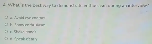 4. What is the best way to demonstrate enthusiasm during an interview?
a. Avoid eye contact
b. Show enthusiasm
c. Shake hands
d. Speak clearly
