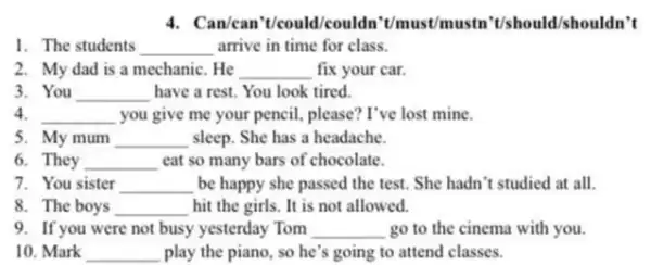 4. Can/can't/could/couldn 't/must/mustn shouldn't
1. The students __ arrive in time for class.
2. My dad is a mechanic. He __ fix your car.
3. You __ have a rest. You look tired.
4. __ you give me your pencil, please? I've lost mine.
5. My mum __ sleep. She has a headache.
6 They __ eat so many bars of chocolate. disappointed
7. You sister __ be happy she passed the test. She hadn 't studied at all.
8. The boys __ hit the girls. It is not allowed.
9. If you were not busy yesterday Tom __ go to the cinema with you.
10. Mark __ play the piano, so he's going to attend classes.