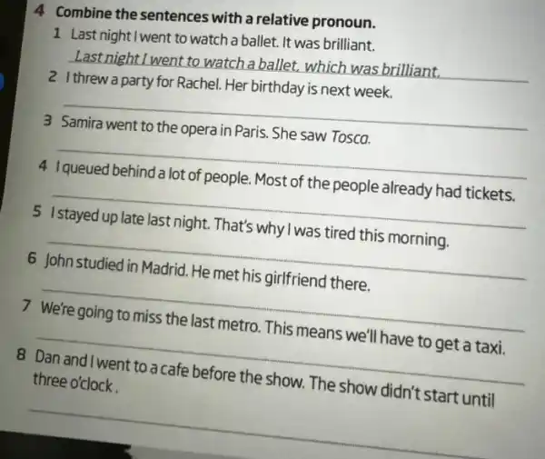 4 Combine the sentences with a relative pronoun.
1 Last night I went to watch a ballet. It was brilliant.
__ LastnightI went to watch a ballet, which was brilliant.
Her birthday
__
__
3
__
4
__
5
6
__
__
7
.
__
8 Dan and I went to a cafe before the show The show didn't start until
__