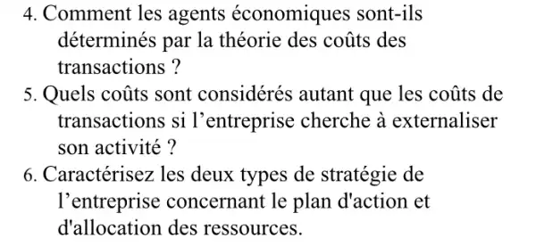 4. Comment les agents économiques sont-ils
déterminés par la théorie des coũts des
transactions ?
5. Quels coũts sont considérés autant que les coũts de
transactions si l'entreprise cherche à externaliser
son activité?
6. Caractérisez les deux types de stratégie de
l'entreprise concernant le plan d'action et
d'allocation des ressources.