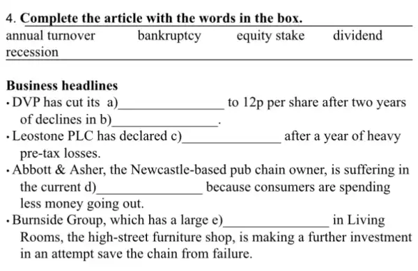 4. Complete the article with the words in the box.
annual turnover	bankruptcy y equity stake dividend
__
Business headlines
-DVP has cut its a) __ to 12p per share after two years
of declines in b) __
- Leostone PLC has declared c) __ after a year of heavy
pre-tax losses.
. Abbott & Asher, the Newcastle-based pub chain owner, is suffering in
the current d) __ because consumers are spending
less money going out.
-Burnside Group, which has a large e) __ in Living
Rooms, the high -street furniture shop , is making a further investment
in an attempt save the chain from failure.