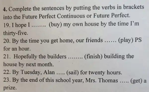 4. Complete the sentences by putting the verbs in brackets
into the Future Perfect Continuous or Future Perfect.
19. I hope I __ (buy) my own house by the time I'm
thirty-five.
20. By the time you get home , our friends __ (play) PS
for an hour.
21 . Hopefully the builders __ (finish)building the
house by next month.
22. By Tuesday . Alan __ (sail) for twenty hours.
23. By the end of this school year,Mrs . Thomas __ (get) a