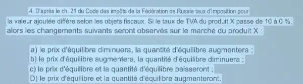 4. D'après le ch 21 du Code des impôts de la Fédération de Russie taux d'imposition pour
la valeur ajoutée diffère selon les objets fiscaux . Si le taux de TVA du produit X passe de 10 à 0%,
alors les changements suivants seront observés sur le marché du produit x:
a) le prix d'équilibre diminuera, la quantité d'équilibre augmentera ;
b) le prix d'équilibre augmentera, la quantité d'équilibre diminuera ;
c) le prix d'équilibre et la quantité d'équilibre baisseront ;
D) le prix d'équilibre et la quantité d'équilibre augmenteront.