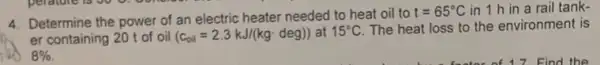 4. Determine the power of an electric heater needed to heat oil to
t=65^circ C in 1 h in a rail tank-
er containing 20 t of oil (c_(oil)=2.3kJ/(kgcdot deg)) at 15^circ C The heat loss to the environment is
8%