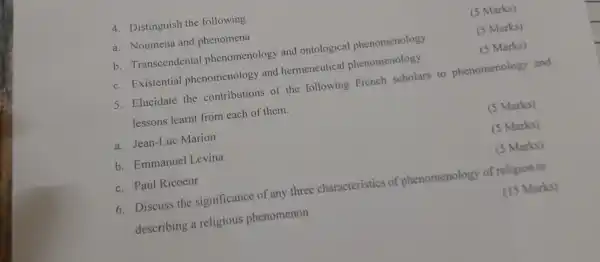 4. Distinguish the following
a. Noumena and phenomena
(5 Marks)
b. Transcendental phenomenology and ontological phenomenology
(5 Marks)
c. Existential phenomenology and hermeneutical phenomenology
(5 Marks)
5. Elucidate the contributions of the following French scholars to phenomenology and
lessons learnt from each of them.
a. Jean-Luc Marion
(5 Marks)
b. Emmanuel Levina
(5 Marks)
c. Paul Ricoeur
(5 Marks)
6. Discuss the significance of any three characteristics of phenomenology of religion in
describing a religious phenomenon
(15 Marks)