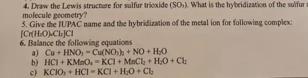 4. Draw the Lewis structure for sulfur trioxide (SO_(3)) What is the hybridizatior of the sulfur
molecule geometry?
5. Give the IUPAC name and the hybridization of the metal ion for following complex:
[Cr(H_(2)O)_(4)Cl_(2)]Cl
6. Balance the following equations
Cu+HNO_(3)=Cu(NO_(3))_(2)+NO+H_(2)O
b) HCl+KMnO_(4)=KCl+MnCl_(2)+H_(2)O+Cl_(2)
KClO_(3)+HCl=KCl+H_(2)O+Cl_(2)